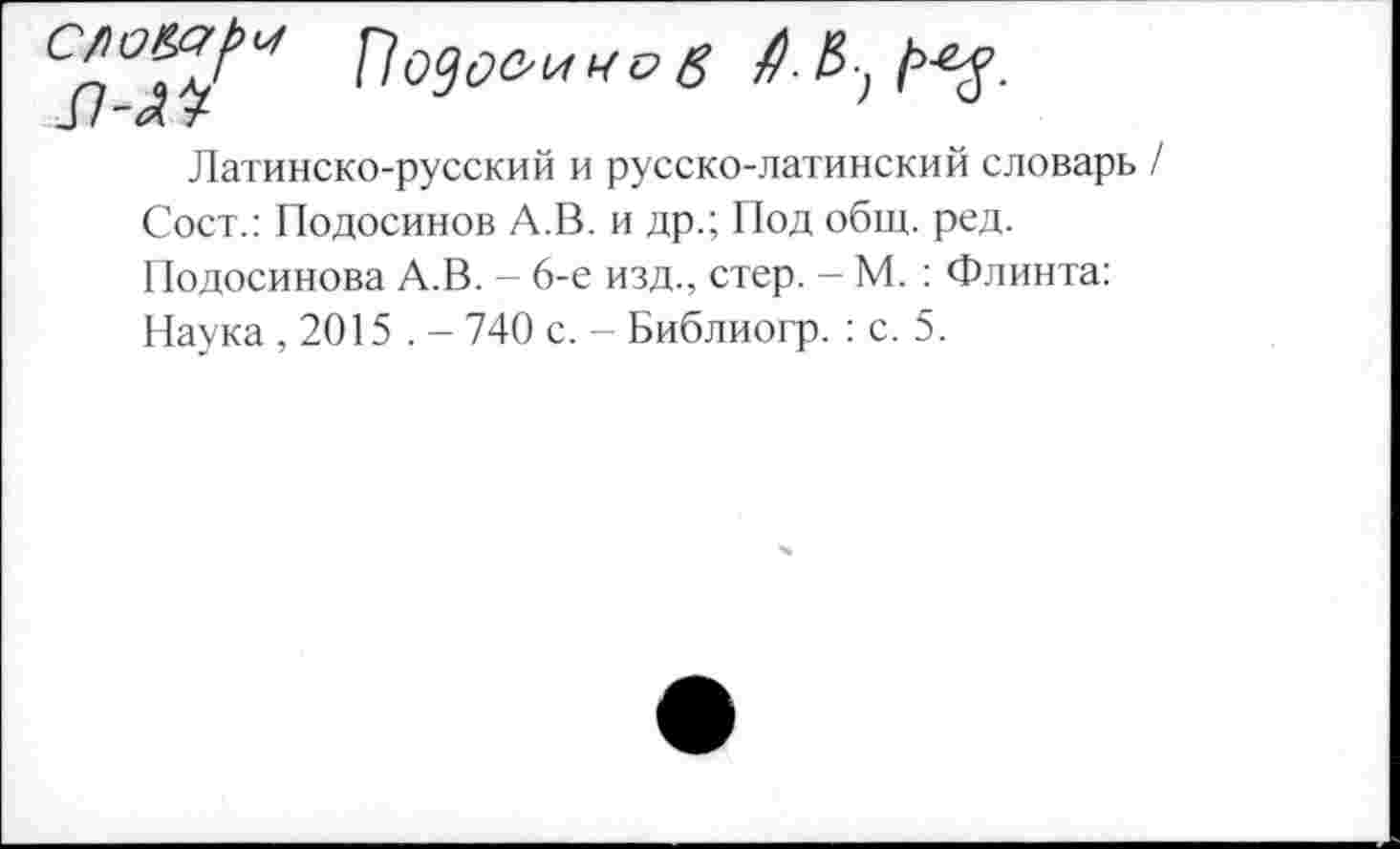 ﻿Са°Т^ Подовиков
3 / ~<л т
Латинско-русский и русско-латинский словарь / Сост.: Подосинов А.В. и др.; Под общ. ред. Подосинова А.В. - 6-е изд., стер. - М. : Флинта: Наука , 2015 . - 740 с. - Библиогр. : с. 5.